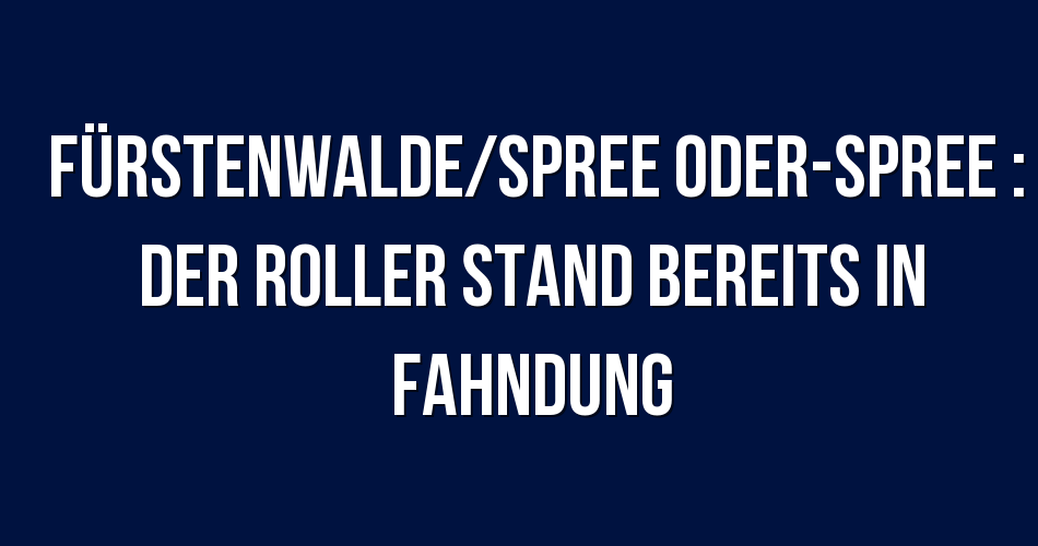 Polizeibericht Fürstenwalde/Spree OderSpree Der Roller stand bereits
